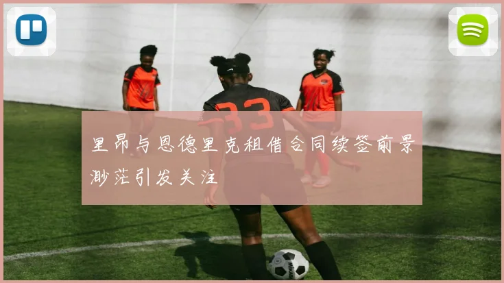 里昂与恩德里克租借合同续签前景渺茫引发关注