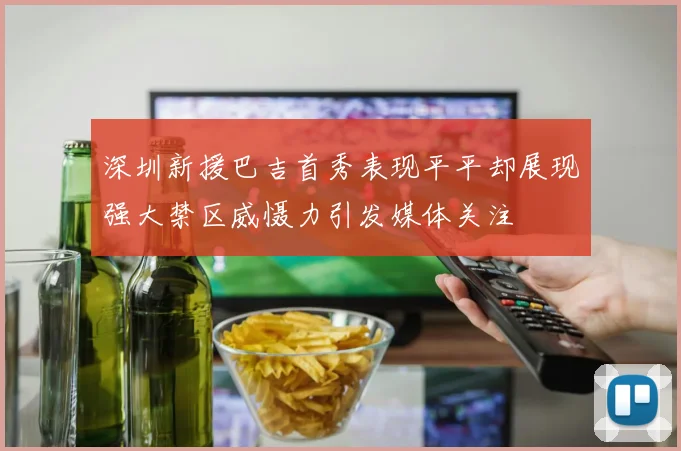 深圳新援巴吉首秀表现平平却展现强大禁区威慑力引发媒体关注