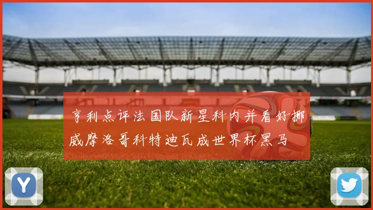 亨利点评法国队新星科内并看好挪威摩洛哥科特迪瓦成世界杯黑马