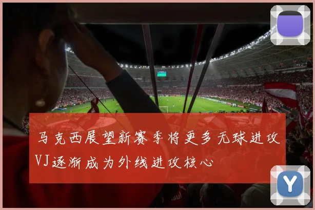 马克西展望新赛季将更多无球进攻VJ逐渐成为外线进攻核心