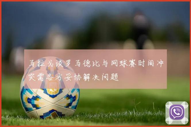 马拉戈谈罗马德比与网球赛时间冲突需各方妥协解决问题
