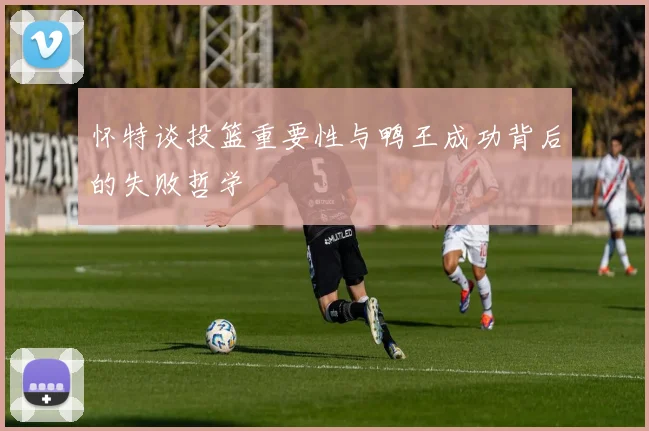 怀特谈投篮重要性与鸭王成功背后的失败哲学