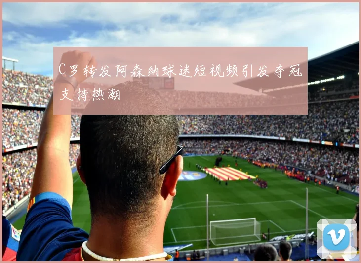 C罗转发阿森纳球迷短视频引发夺冠支持热潮