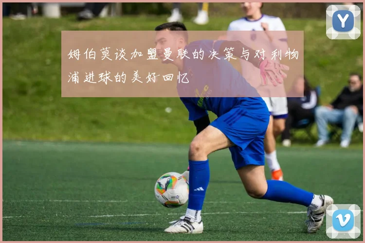 姆伯莫谈加盟曼联的决策与对利物浦进球的美好回忆