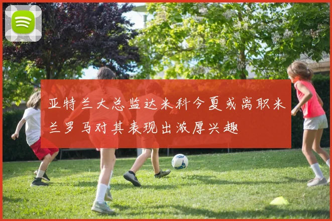 亚特兰大总监达米科今夏或离职米兰罗马对其表现出浓厚兴趣