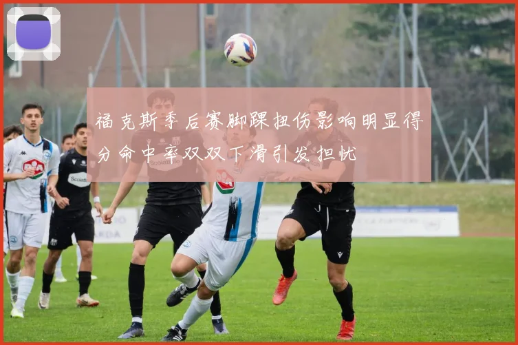福克斯季后赛脚踝扭伤影响明显得分命中率双双下滑引发担忧